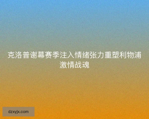 克洛普谢幕赛季注入情绪张力重塑利物浦激情战魂