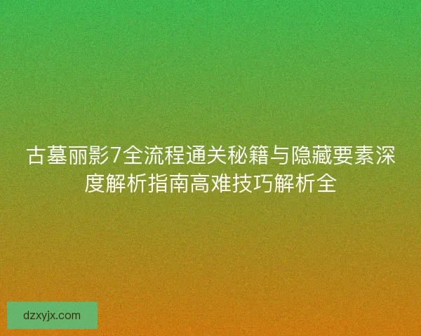 古墓丽影7全流程通关秘籍与隐藏要素深度解析指南高难技巧解析全