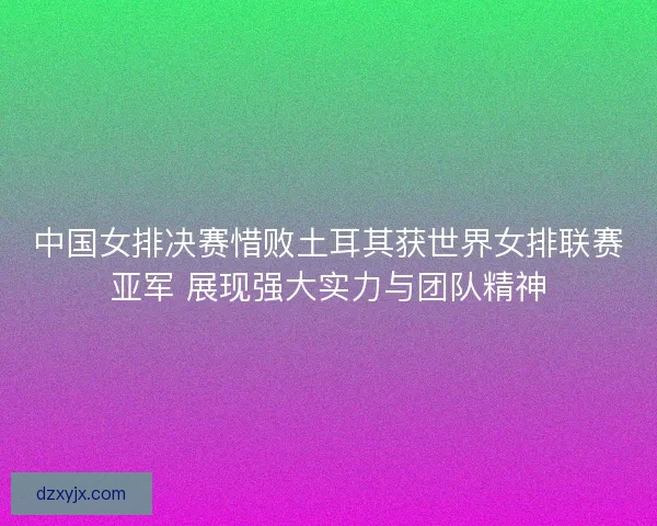 中国女排决赛惜败土耳其获世界女排联赛亚军 展现强大实力与团队精神