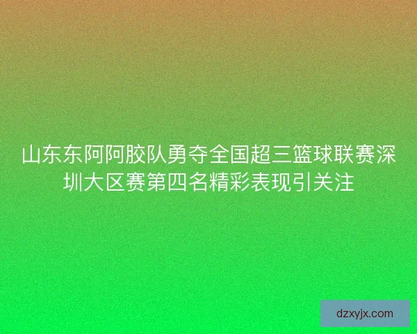 山东东阿阿胶队勇夺全国超三篮球联赛深圳大区赛第四名精彩表现引关注