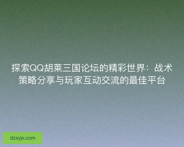 探索QQ胡莱三国论坛的精彩世界：战术策略分享与玩家互动交流的最佳平台