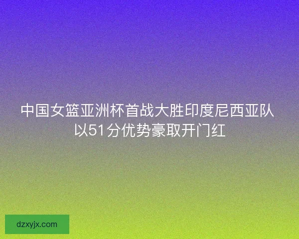中国女篮亚洲杯首战大胜印度尼西亚队 以51分优势豪取开门红