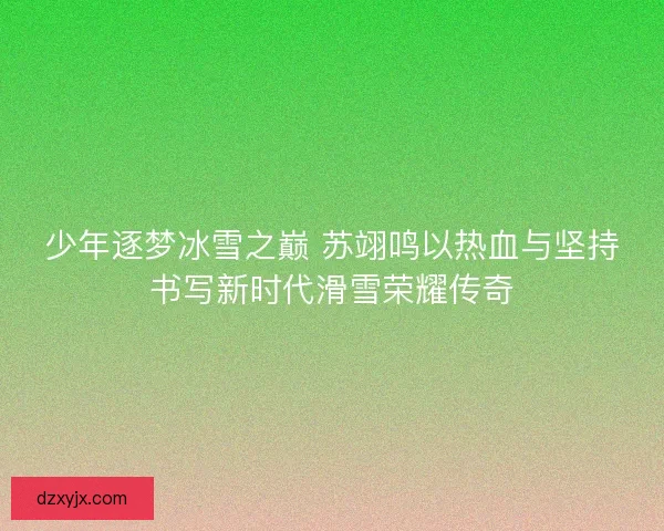 少年逐梦冰雪之巅 苏翊鸣以热血与坚持书写新时代滑雪荣耀传奇