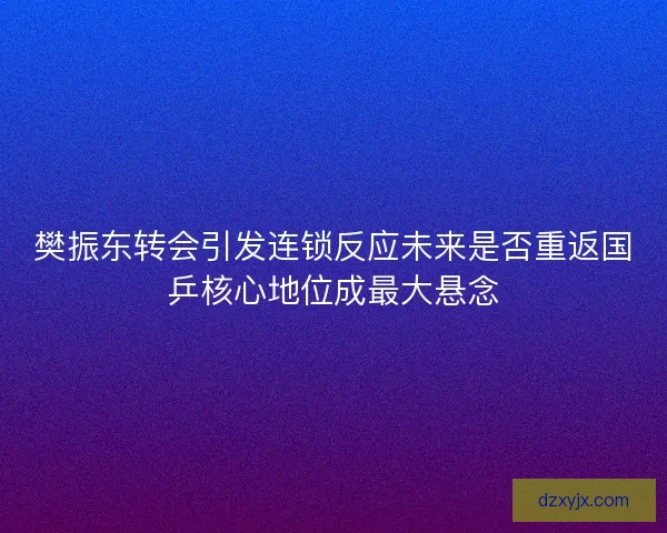 樊振东转会引发连锁反应未来是否重返国乒核心地位成最大悬念