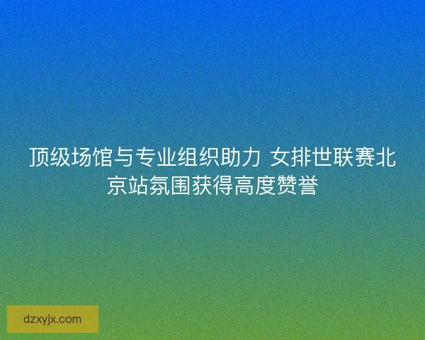 顶级场馆与专业组织助力 女排世联赛北京站氛围获得高度赞誉