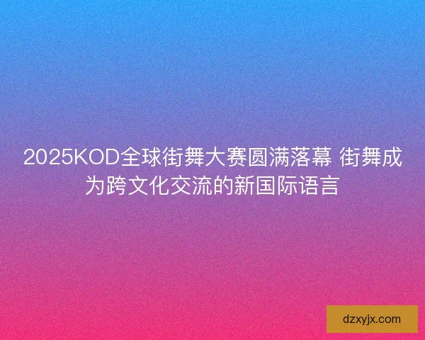 2025KOD全球街舞大赛圆满落幕 街舞成为跨文化交流的新国际语言 2025KOD全球街舞大赛圆满落幕 街舞成为跨文化交流的新国际语言