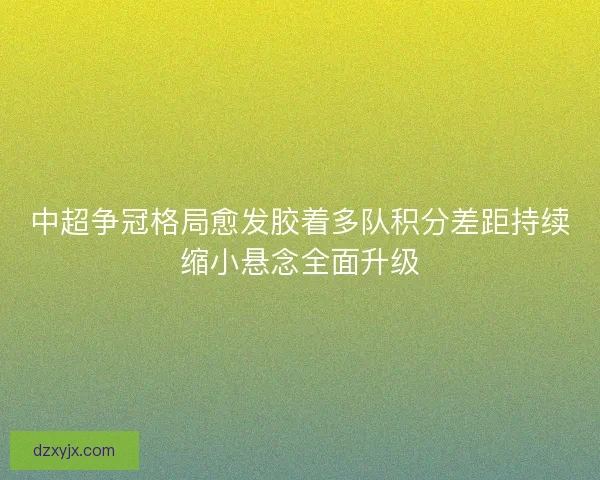 中超争冠格局愈发胶着多队积分差距持续缩小悬念全面升级 中超争冠格局愈发胶着多队积分差距持续缩小悬念全面升级
