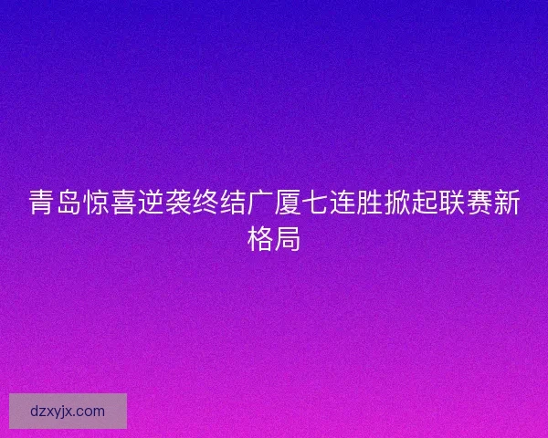 青岛惊喜逆袭终结广厦七连胜掀起联赛新格局