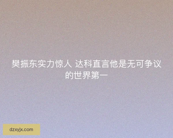 樊振东实力惊人 达科直言他是无可争议的世界第一