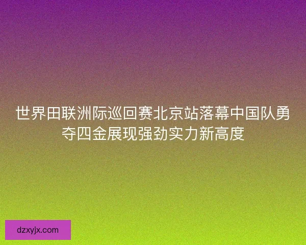 世界田联洲际巡回赛北京站落幕中国队勇夺四金展现强劲实力新高度