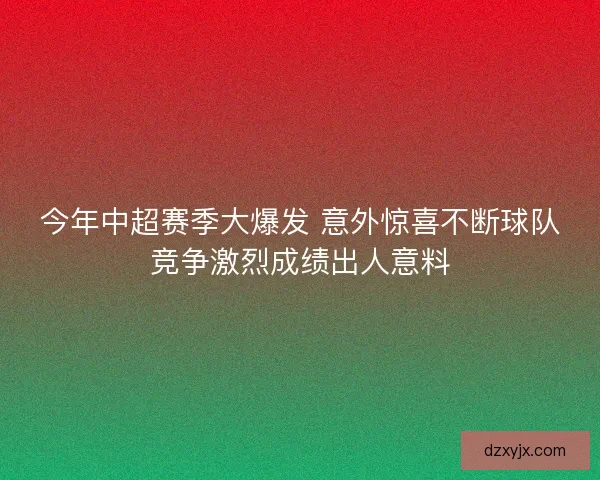 今年中超赛季大爆发 意外惊喜不断球队竞争激烈成绩出人意料