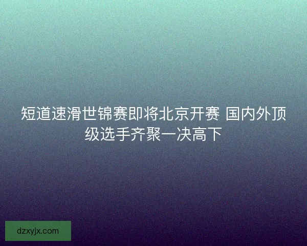 短道速滑世锦赛即将北京开赛 国内外顶级选手齐聚一决高下 短道速滑世锦赛即将北京开赛 国内外顶级选手齐聚一决高下
