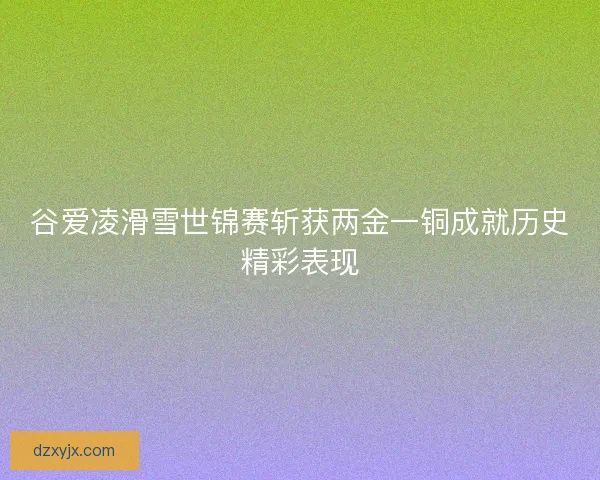谷爱凌滑雪世锦赛斩获两金一铜成就历史精彩表现