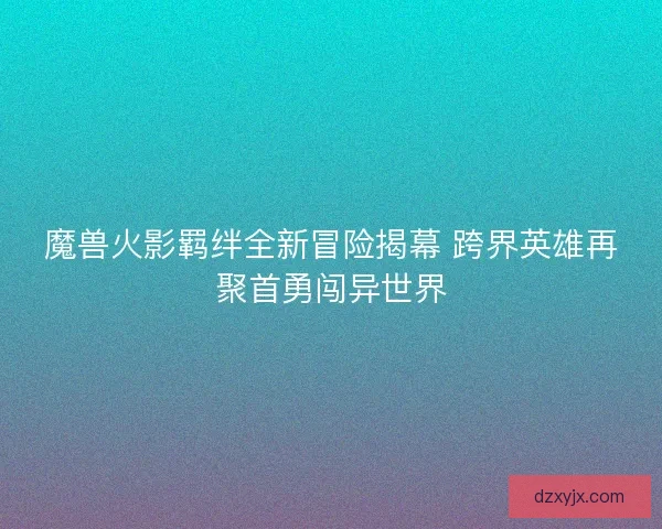 魔兽火影羁绊全新冒险揭幕 跨界英雄再聚首勇闯异世界