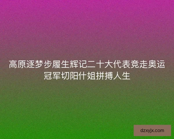 高原逐梦步履生辉记二十大代表竞走奥运冠军切阳什姐拼搏人生 高原逐梦步履生辉记二十大代表竞走奥运冠军切阳什姐拼搏人生