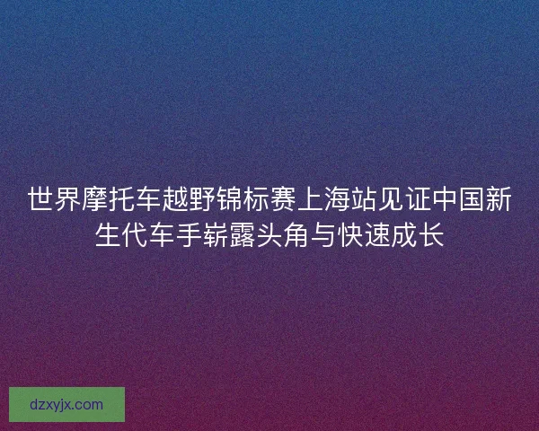 世界摩托车越野锦标赛上海站见证中国新生代车手崭露头角与快速成长