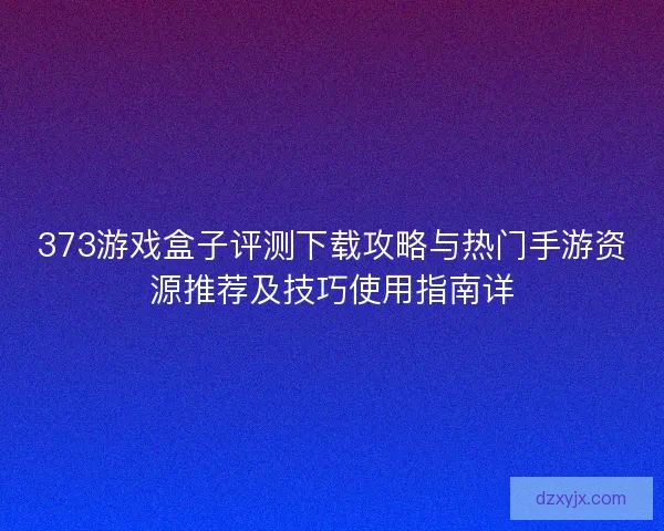 373游戏盒子评测下载攻略与热门手游资源推荐及技巧使用指南详
