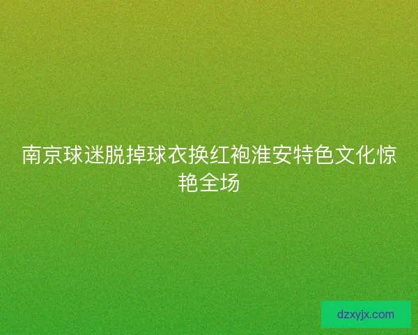 南京球迷脱掉球衣换红袍淮安特色文化惊艳全场